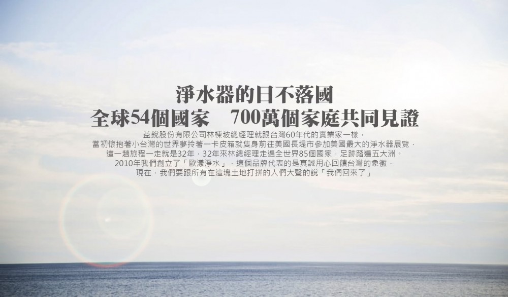 益銳股份有限公司林棟坡總經理就跟台灣60年代的實業家一樣， 當初懷抱著小台灣的世界夢拎著一卡皮箱就隻身前往美國長堤市參加美國最大的淨水器展覽， 這一趟旅程一走就是32年，32年來林總經理走遍全世界85個國家，足跡踏遍五大洲。 2010年我們創立了「歐漾淨水」，這個品牌代表的是真誠用心回饋台灣的象徵， 現在,我們要跟所有在這塊土地打拼的人們大聲的說「我們回來了」。